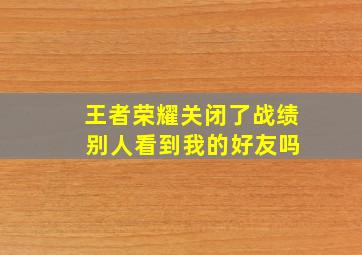 王者荣耀关闭了战绩 别人看到我的好友吗